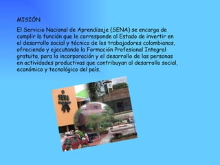 MISIÒN El Servicio Nacional de Aprendizaje (SENA) se encarga de cumplir la función que le corresponde al Estado de invertir en el desarrollo social y técnico de los trabajadores colombianos, ofreciendo y ejecutando la Formación Profesional Integral gratuita, para la incorporación y el desarrollo de las personas en actividades productivas que contribuyan al desarrollo social, económico y tecnológico del país. 