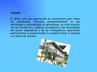 VISIÓN El SENA será una organización de conocimiento para todos los colombianos, innovando permanentemente en sus estrategias y metodologías de aprendizaje, en total acuerdo con las tendencias y cambios tecnológicos y las necesidades del sector empresarial y de los trabajadores, impactando positivamente la productividad, la competitividad, la equidad y el desarrollo del país. 