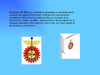 El escudo del SENA (y la bandera) diseñados a comienzos de la creación de nuestra institución, reflejan los tres sectores económicos dentro de los cuales se ubica el accionar de la institución, a saber: el piñón, representativo del de industria; el caduceo, asociado al de comercio y servicios; y el café, ligado al del primario y extractivo. 