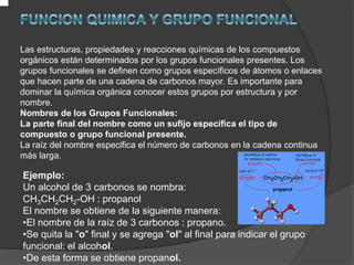 .FUNCION QUIMICA Y GRUPO FUNCIONALLas estructuras, propiedades y reacciones químicas de los compuestos orgánicos están determinados por los grupos funcionales presentes. Los grupos funcionales se definen como grupos específicos de átomos o enlaces que hacen parte de una cadena de carbonos mayor. Es importante para dominar la química orgánica conocer estos grupos por estructura y por nombre.Nombres de los Grupos Funcionales:La parte final del nombre como un sufijo especifica el tipo de compuesto o grupo funcional presente.La raíz del nombre especifica el número de carbonos en la cadena continua más larga.
