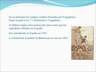 En un principio los equipos estaban formados por 9 jugadores, luego se pasó a los 7 y finalmente a 5 jugadores. El tablero surgió como protección, para evitar que los seguidores situados en la grada. Fue introducido en España en 1921. La Federación Española de Baloncesto se crea en 1923. 
