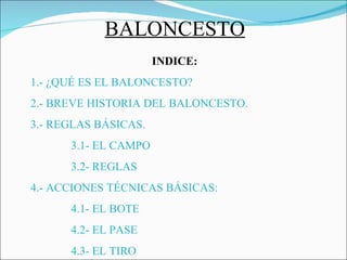 BALONCESTO INDICE: 1.- ¿QUÉ ES EL BALONCESTO? 2.- BREVE HISTORIA DEL BALONCESTO. 3.- REGLAS BÁSICAS. 3.1- EL CAMPO 3.2- REGLAS 4.- ACCIONES TÉCNICAS BÁSICAS: 4.1- EL BOTE 4.2- EL PASE 4.3- EL TIRO 