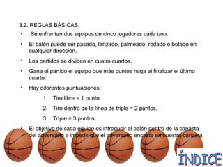 3.2. REGLAS BÁSICAS.
• Se enfrentan dos equipos de cinco jugadores cada uno.
• El balón puede ser pasado, lanzado, palmeado, rodado o botado en
cualquier dirección.
• Los partidos se dividen en cuatro cuartos.
• Gana el partido el equipo que más puntos haga al finalizar el último
cuarto.
• Hay diferentes puntuaciones:
1. Tiro libre = 1 punto.
2. Tiro dentro de la línea de triple = 2 puntos.
3. Triple = 3 puntos.
• El objetivo de cada equipo es introducir el balón dentro de la canasta
del adversario e impedir que el adversario enceste en nuestra canasta.
 