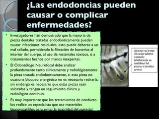 ¿Las endodoncias pueden causar o complicar enfermedades?  Investigadores han demostrado que la mayoría de piezas dentales tratadas endodónticamente pueden causar infecciones residuales, esto puede deberse a un mal sellado, permitiendo la filtración de bacterias al interior del cuerpo, al uso de materiales tóxicos, ó a tratamientos hechos por manos inexpertas.  El Odontólogo Neurofocal debe analizar profundamente tanto clínicamente y radiológicamente la pieza tratada endodónticamente, si esta pieza no ocasiona bloqueo energético no es necesario retirarla; sin embargo es necesario que estas piezas sean valoradas y tengan un seguimiento clínico y radiológico continuo.  Es muy importante que los tratamientos de conducto los realice un especialista que use materiales biocompatibles para evitar la toxicidad del material. 