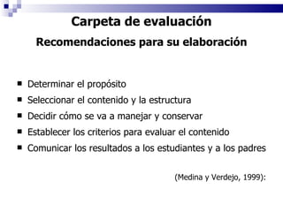 Carpeta de evaluación Recomendaciones para su elaboración Determinar el propósito Seleccionar el contenido y la estructura Decidir cómo se va a manejar y conservar Establecer los criterios para evaluar el contenido Comunicar los resultados a los estudiantes y a los padres (Medina y Verdejo, 1999): 