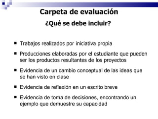 Trabajos realizados por iniciativa propia Producciones elaboradas por el estudiante que pueden ser los productos resultantes de los proyectos Evidencia de un cambio conceptual de las ideas que se han visto en clase Evidencia de reflexión en un escrito breve Evidencia de toma de decisiones, encontrando un ejemplo que demuestre su capacidad Carpeta de evaluación ¿Qué se debe incluir?  