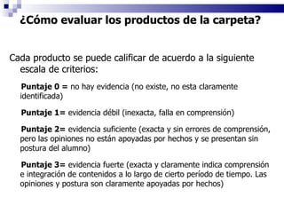 Cada producto se puede calificar de acuerdo a la siguiente escala de criterios: Puntaje 0 =  no hay evidencia (no existe, no esta claramente identificada) Puntaje 1=  evidencia débil (inexacta, falla en comprensión) Puntaje 2=  evidencia suficiente (exacta y sin errores de comprensión, pero las opiniones no están apoyadas por hechos y se presentan sin postura del alumno) Puntaje 3=  evidencia fuerte (exacta y claramente indica comprensión e integración de contenidos a lo largo de cierto período de tiempo. Las opiniones y postura son claramente apoyadas por hechos) ¿Cómo evaluar los productos de la carpeta?  
