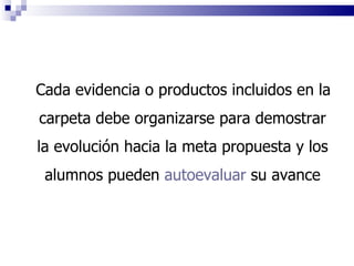 Cada evidencia o productos incluidos en la carpeta debe organizarse para demostrar la evolución hacia la meta propuesta  y los alumnos pueden  autoevaluar  su avance 