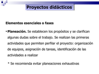 Proyectos didácticos Elementos esenciales o fases Planeación.  Se establecen los propósitos y se clarifican algunas dudas sobre el trabajo. Se realizan las primeras actividades que permiten perfilar el proyecto: organización de equipos, asignación de tareas, identificación de las actividades a realizar * Se recomienda evitar planeaciones exhaustivas 