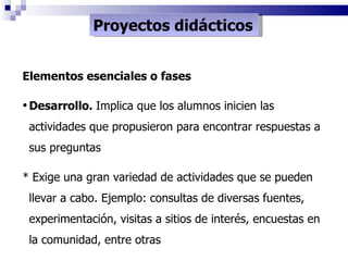 Proyectos didácticos Elementos esenciales o fases Desarrollo.  Implica que los alumnos inicien las actividades que propusieron para encontrar respuestas a sus preguntas * Exige una gran variedad de actividades que se pueden llevar a cabo. Ejemplo: consultas de diversas fuentes, experimentación, visitas a sitios de interés, encuestas en la comunidad, entre otras 