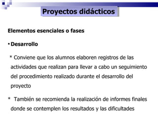 Proyectos didácticos Elementos esenciales o fases Desarrollo * Conviene que los alumnos elaboren registros de las actividades que realizan para llevar a cabo un seguimiento del procedimiento realizado durante el desarrollo del proyecto *  También se recomienda la realización de informes finales donde se contemplen los resultados y las dificultades 