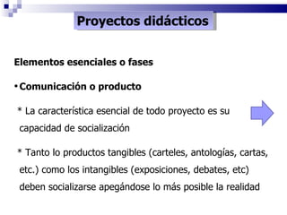 Proyectos didácticos Elementos esenciales o fases Comunicación o producto * La característica esencial de todo proyecto es su capacidad de socialización * Tanto lo productos tangibles (carteles, antologías, cartas, etc.) como los intangibles (exposiciones, debates, etc) deben socializarse apegándose lo más posible la realidad 