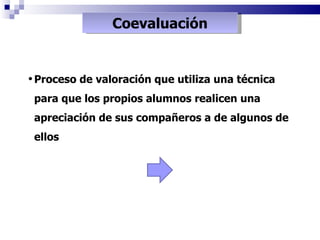 Coevaluación Proceso de valoración que utiliza una técnica  para que los propios alumnos realicen una apreciación de sus compañeros a de algunos de ellos 