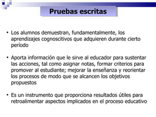 Pruebas escritas Los alumnos demuestran, fundamentalmente, los aprendizajes cognoscitivos que adquieren durante cierto período Aporta información que le sirve al educador para sustentar las acciones, tal como asignar notas, formar criterios para promover al estudiante; mejorar la enseñanza y reorientar los procesos de modo que se alcancen los objetivos propuestos Es un instrumento que proporciona resultados útiles para retroalimentar aspectos implicados en el proceso educativo 