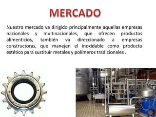 MERCADONuestro mercado va dirigido principalmente aquellas empresas nacionales y multinacionales, que ofrecen productos alimenticios, también va direccionado a empresas constructoras, que manejen el inoxidable como producto estético para sustituir metales y polímeros tradicionales .