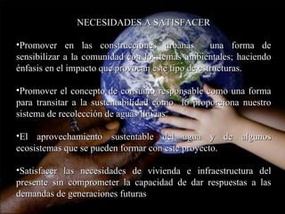 NECESIDADES A SATISFACER Promover en las construcciones urbanas  una forma de sensibilizar a la comunidad con los temas ambientales; haciendo énfasis en el impacto que provocan este tipo de estructuras. Promover el concepto de consumo responsable como una forma para transitar a la sustentabilidad como  lo proporciona nuestro sistema de recolección de aguas lluvias. El aprovechamiento sustentable del agua y de algunos ecosistemas que se pueden formar con este proyecto.  Satisfacer las necesidades de vivienda e infraestructura del presente sin comprometer la capacidad de dar respuestas a las demandas de generaciones futuras 