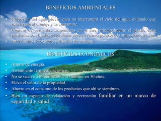 BENEFICIOS AMBIENTALES Retención del agua pluvial para no interrumpir el ciclo del agua evitando que esta llegue al drenaje y se contamine. Captura de partículas suspendidas en el aire, principalmente el plomo estas partículas son fijadas en la planta para no reincorporarse a la atmosfera otra vez. Intercambio de oxigeno y dióxido de carbono. BENEFICIOS ECONÓMICOS Ahorro de energía. Aislamiento térmico y acústico. No se vuelve a impermeabilizar mínimo en 30 años. Eleva el valor de la propiedad. Ahorro en el consumo de los productos que ahí se siembren. Bien un espacio de relajación y recreación  familiar en un marco de seguridad y salud 