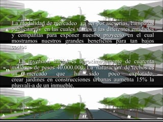 La modalidad de mercadeo  va ser por asesorías, campañas publicitarias  en las cuales vamos a las diferentes entidades y compañías para exponer nuestro proyecto en el cual mostramos nuestros grandes beneficios para tan bajos costos La inversión inicial es aproximadamente de cuarenta millones de pesos 40.000.000.   La 'naturación' de techos es un mercado que ha sido poco explotado, crear jardines en construcciones urbanas aumenta 15% la plusvalí­a de un inmueble. 