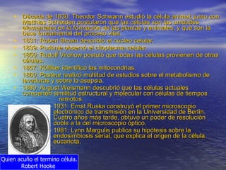 Década de 1830: Theodor Schwann estudió la célula animal; junto con Matthias Schleiden postularon que las células son las unidades elementales en la formación de las plantas y animales, y que son la base fundamental del proceso vital.  1831: Robert Brown describió el núcleo celular.  1839: Purkinje observó el citoplasma celular.  1850: Rudolf Virchow postuló que todas las células provienen de otras células.  1857: Kölliker identificó las mitocondrias.  1860: Pasteur realizó multitud de estudios sobre el metabolismo de levaduras y sobre la asepsia.  1880: August Weismann descubrió que las células actuales comparten similitud estructural y molecular con células de tiempos  remotos.  1931: Ernst Ruska construyó el primer microscopio electrónico de transmisión en la Universidad de Berlín. Cuatro años más tarde, obtuvo un poder de resolución doble a la del microscopio óptico.  1981: Lynn Margulis publica su hipótesis sobre la endosimbiosis serial, que explica el origen de la célula eucariota. Quien acuño el termino célula. Robert Hooke  