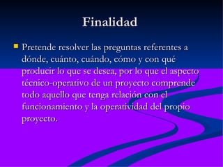 Finalidad  Pretende resolver las preguntas referentes a dónde, cuánto, cuándo, cómo y con qué producir lo que se desea, por lo que el aspecto técnico-operativo de un proyecto comprende todo aquello que tenga relación con el funcionamiento y la operatividad del propio proyecto.  