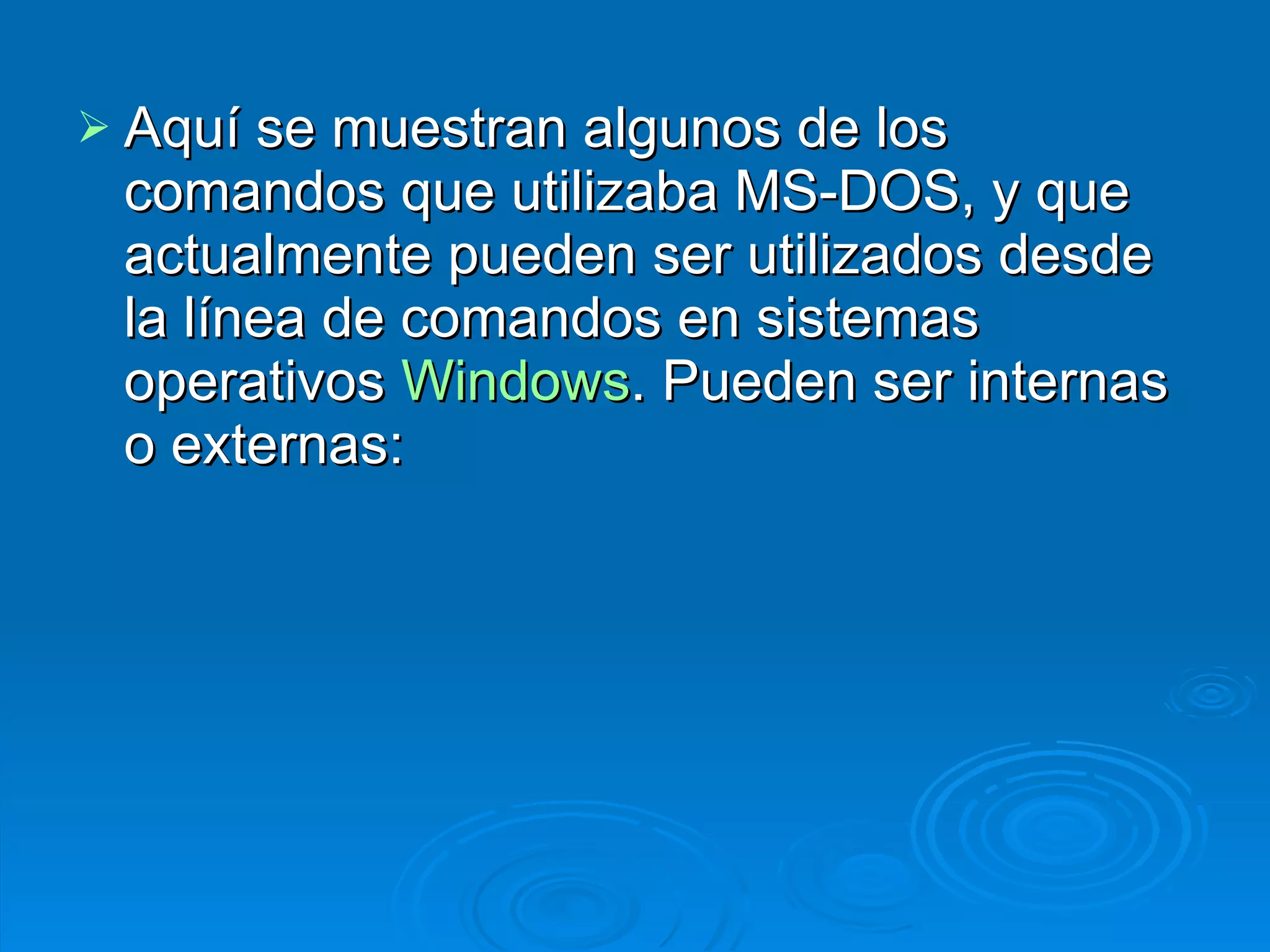 Aquí se muestran algunos de los comandos que utilizaba MS-DOS, y que actualmente pueden ser utilizados desde la línea de comandos en sistemas operativos  Windows . Pueden ser internas o externas: 