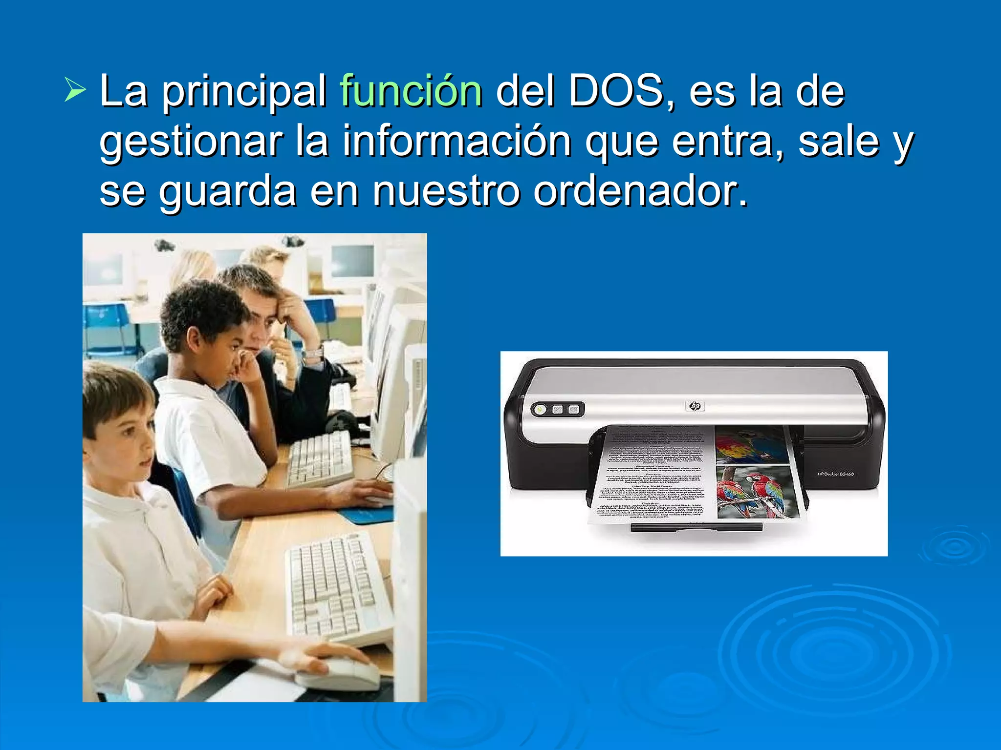 La principal  función  del DOS, es la de gestionar la información que entra, sale y se guarda en nuestro ordenador.  