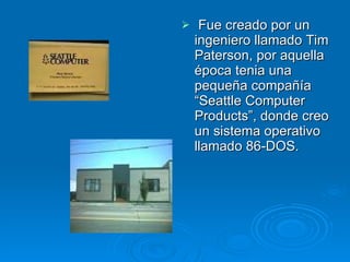 Fue creado por un ingeniero llamado Tim Paterson, por aquella época tenia una pequeña compañía “Seattle Computer Products”, donde creo un sistema operativo llamado 86-DOS.  