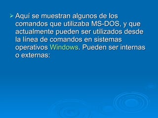 Aquí se muestran algunos de los comandos que utilizaba MS-DOS, y que actualmente pueden ser utilizados desde la línea de comandos en sistemas operativos  Windows . Pueden ser internas o externas: 