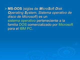 MS-DOS  (siglas de  M icro S oft  D isk  O perating  S ystem ,  Sistema operativo de disco de Microsoft ) es un  sistema operativo  perteneciente a la familia  DOS  comercializado por  Microsoft  para el  IBM PC . 