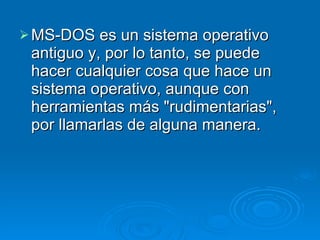 MS-DOS es un sistema operativo antiguo y, por lo tanto, se puede hacer cualquier cosa que hace un sistema operativo, aunque con herramientas más "rudimentarias", por llamarlas de alguna manera. 
