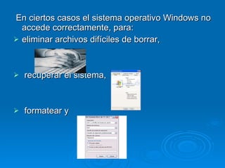 En ciertos casos el sistema operativo Windows no accede correctamente, para: eliminar archivos difíciles de borrar,  recuperar el sistema,  formatear y     