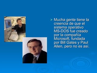 Mucha gente tiene la creencia de que el sistema operativo MS-DOS fue creado por la compañía Microsoft, fundada por Bill Gates y Paul Allen, pero no es así. 
