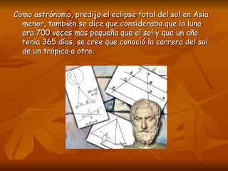 Como astrónomo, predijo el eclipse total del sol en Asia menor, también se dice que consideraba que la luna era 700 veces mas pequeña que el sol y que un año tenia 365 días, se cree que conoció la carrera del sol de un trópico a otro.  