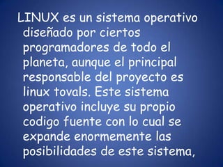 LINUX es un sistema operativo diseñado por ciertos programadores de todo el planeta, aunque el principal responsable del proyecto es linuxtovals. Este sistema operativo incluye su propio codigo fuente con lo cual se expande enormemente las posibilidades de este sistema, 