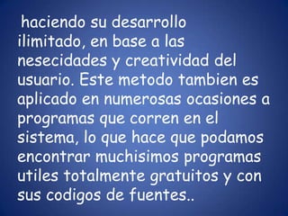haciendo su desarrollo ilimitado, en base a las nesecidades y creatividad del usuario. Este metodotambien es aplicado en numerosas ocasiones a programas que corren en el sistema, lo que hace que podamos encontrar muchisimos programas utiles totalmente gratuitos y con sus codigos de fuentes..