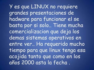 Y es que LINUX no requiere grandes presentaciones de hadware para funcionar el se basta por si solo.. Tiene mucha comercializacion que deja los demas sistemas operativos en entre ver.. Ha requerido mucho tiempo para que linux tenga esa acojida tanto que como en los años 2000 asta la fecha . 