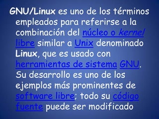 GNU/Linux es uno de los términos empleados para referirse a la combinación del núcleo o kernellibre similar a Unix denominado Linux, que es usado con herramientas de sistemaGNU. Su desarrollo es uno de los ejemplos más prominentes de software libre; todo su código fuente puede ser modificado