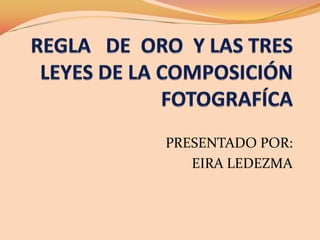 REGLA   DE  ORO  Y LAS TRES LEYES DE LA COMPOSICIÓN FOTOGRAFÍCA PRESENTADOPOR: EIRA LEDEZMA 