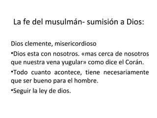 La fe del musulmán- sumisión a Dios: Dios clemente, misericordioso Dios esta con nosotros. «mas cerca de nosotros que nuestra vena yugular» como dice el Corán. Todo cuanto acontece, tiene necesariamente que ser bueno para el hombre. Seguir la ley de dios. 