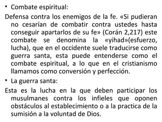 Combate espiritual: Defensa contra los enemigos de la fe. «Si pudieran no cesarían de combatir contra ustedes hasta conseguir apartarlos de su fe» (Corán 2,217) este combate se denomina la «yihad»(esfuerzo, lucha), que en el occidente suele traducirse como guerra santa, esta puede entenderse como el combate espiritual, a lo que en el cristianismo llamamos como conversión y perfección. La guerra santa: Esta es la lucha en la que deben participar los musulmanes contra los infieles que oponen obstáculos al establecimiento o a la practica de la sumisión a la voluntad de Dios.