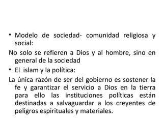 Modelo de sociedad- comunidad religiosa y social: No solo se refieren a Dios y al hombre, sino en general de la sociedad El islam y la política: La única razón de ser del gobierno es sostener la fe y garantizar el servicio a Dios en la tierra para ello las instituciones políticas están destinadas a salvaguardar a los creyentes de peligros espirituales y materiales.