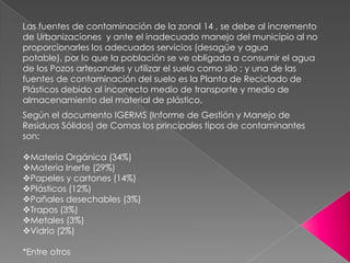 Las fuentes de contaminación de la zonal 14 , se debe al incremento de Urbanizaciones  y ante el inadecuado manejo del municipio al no proporcionarles los adecuados servicios (desagüe y agua potable), por lo que la población se ve obligada a consumir el agua de los Pozos artesanales y utilizar el suelo como silo ; y una de las fuentes de contaminación del suelo es la Planta de Reciclado de Plásticos debido al incorrecto medio de transporte y medio de almacenamiento del material de plástico. Según el documento IGERMS (Informe de Gestión y Manejo de Residuos Sólidos) de Comas los principales tipos de contaminantes son: ,[object Object]