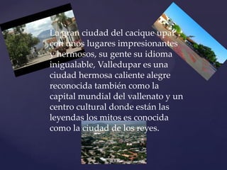 La gran ciudad del cacique upar con unos lugares impresionantes y hermosos, su gente su idioma inigualable, Valledupar es una ciudad hermosa caliente alegre reconocida también como la capital mundial del vallenato y un centro cultural donde están las leyendas los mitos es conocida como la ciudad de los reyes. 