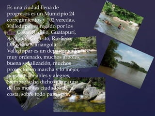 Es una ciudad llena de progresos es un Municipio 24 corregimientos y 102 veredas. Valledupar es regado por los ríos Cesar, Badillo, Guatapurí, Ariguaní, Cesarito, Rio Seco, Diluvio y Mariangola. Valledupar es un departamento muy ordenado, muchos arboles, buena señalización, muchos proyectos en marcha y lo mejor, personas amables y alegres, Siempre se ha dicho que es una de las mejores ciudades de la costa, sobre todo para vivir.