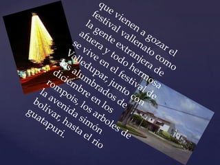 que vienen a gozar el festival vallenato como la gente extranjera de afuera y todo hermosa se vive en el festival de Valledupar, junto con los alumbrados de diciembre en los rompois, los arboles de la avenida simón bolívar, hasta el rio guatapuri. 