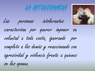 Las personas intolerantes se
caracterizan por querer imponer su
voluntad a toda costa, ignorando por
completo a los demás y reaccionando con
agresividad y violencia frente a quienes
se les oponen.
LA INTOLERANCIA
 