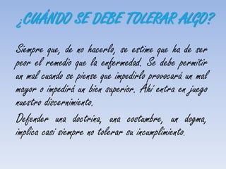 ¿CUÁNDO SE DEBE TOLERAR ALGO?
Siempre que, de no hacerlo, se estime que ha de ser
peor el remedio que la enfermedad. Se debe permitir
un mal cuando se piense que impedirlo provocará un mal
mayor o impedirá un bien superior. Ahí entra en juego
nuestro discernimiento.
Defender una doctrina, una costumbre, un dogma,
implica casi siempre no tolerar su incumplimiento.
 