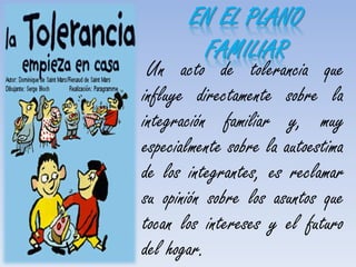 Un acto de tolerancia que
influye directamente sobre la
integración familiar y, muy
especialmente sobre la autoestima
de los integrantes, es reclamar
su opinión sobre los asuntos que
tocan los intereses y el futuro
del hogar.
EN EL PLANO
FAMILIAR
 
