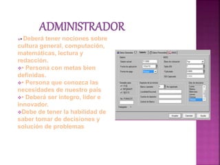 • Deberá tener nociones sobre
cultura general, computación,
matemáticas, lectura y
redacción.
• Persona con metas bien
definidas.
• Persona que conozca las
necesidades de nuestro país
• Deberá ser integro, líder e
innovador.
Debe de tener la habilidad de
saber tomar de decisiones y
solución de problemas
 