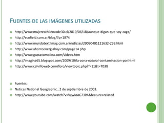 FUENTES DE LAS IMÁGENES UTILIZADAS
 http://www.mujereschilenasde30.cl/2010/06/18/aunque-digan-que-soy-caga/
 http://ecofield.com.ar/blog/?p=1874
 http://www.mundotextilmag.com.ar/noticias/20090401121632-239.html
 http://www.ahorroenergiahoy.com/page14.php
 http://www.gustavomolina.com/videos.htm
 http://imagina65.blogspot.com/2009/10/la-zona-natural-contaminacion-por.html
 http://www.calvilloweb.com/foro/viewtopic.php?f=11&t=7038
 Fuentes:
 Noticas National Geographic , 2 de septiembre de 2003.
 http://www.youtube.com/watch?v=VxwIoAC73PA&feature=related
 
